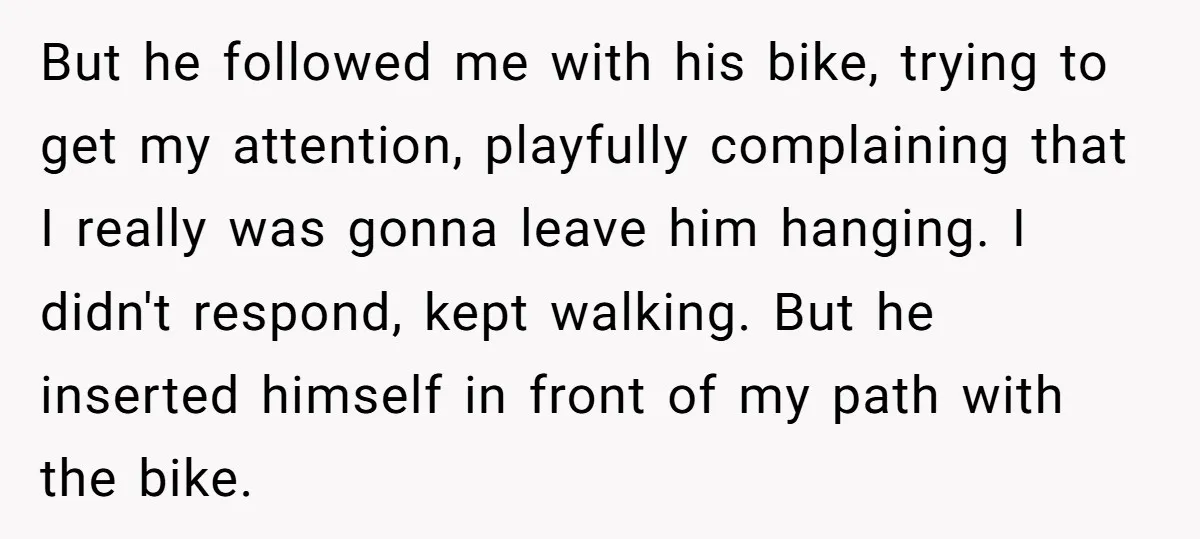 But he followed me with his bike, trying to get my attention, playfully complaining that I really was gonna leave him hanging. I didn't respond, kept walking. But he inserted...