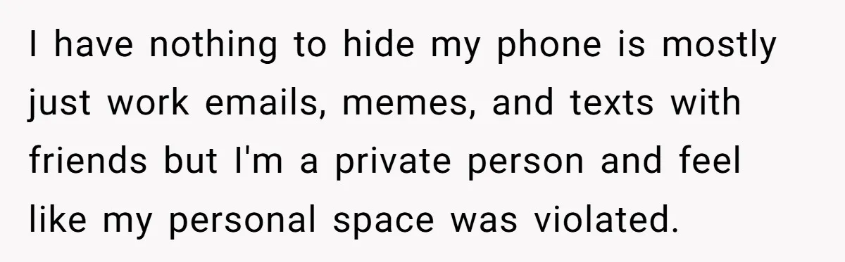 I have nothing to hide my phone is mostly just work emails, memes, and texts with friends but I'm a private person and feel like my personal space was violated.