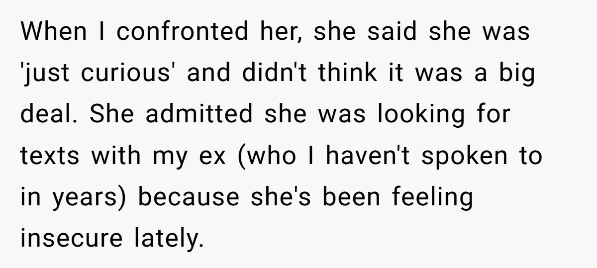 When I confronted her, she said she was 'just curious' and didn't think it was a big deal. She admitted she was looking for texts with my ex (who I...