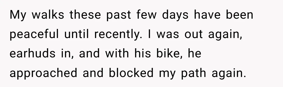 My walks these past few days have been peaceful until recently. I was out again, earhuds in, and with his bike, he approached and blocked my path again.