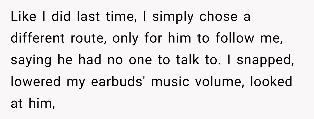 Like I did last time, I simply chose a different route, only for him to follow me, saying he had no one to talk to. I snapped, lowered my earbuds'...