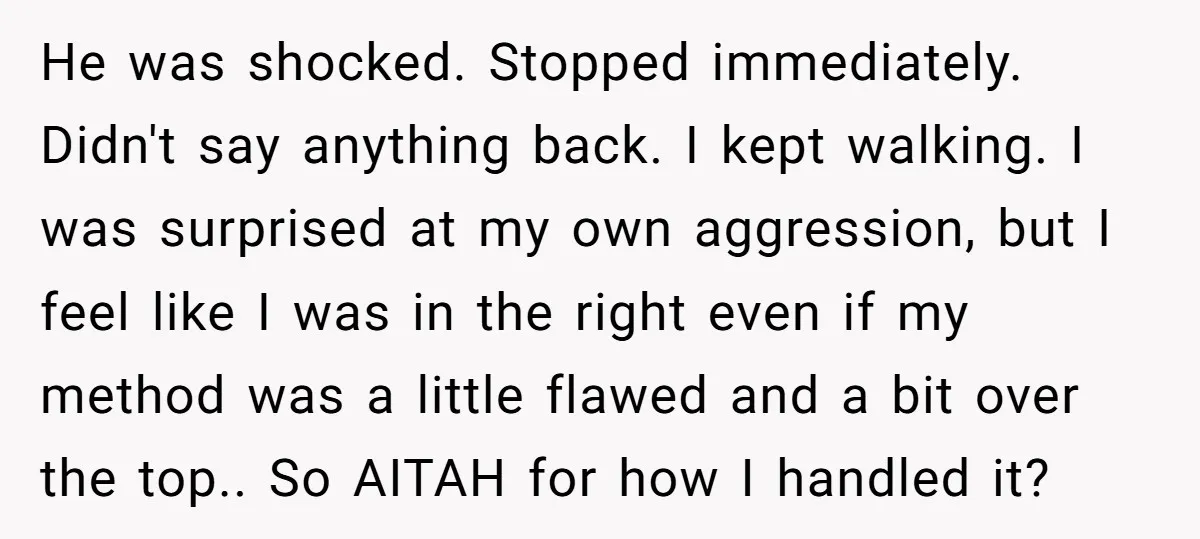 He was shocked. Stopped immediately. Didn't say anything back. I kept walking. I was surprised at my own aggression, but I feel like I was in the right even if...