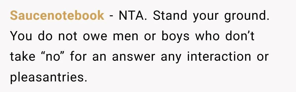 Saucenotebook − NTA. Stand your ground. You do not owe men or boys who don’t take “no” for an answer any interaction or pleasantries.