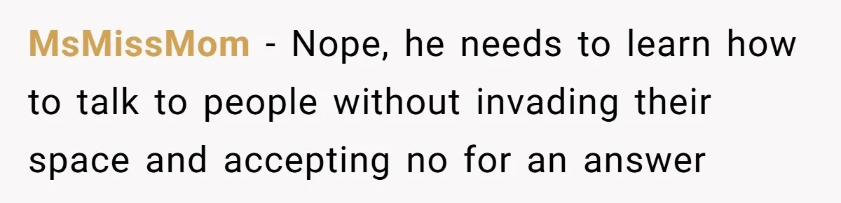 MsMissMom − Nope, he needs to learn how to talk to people without invading their space and accepting no for an answer