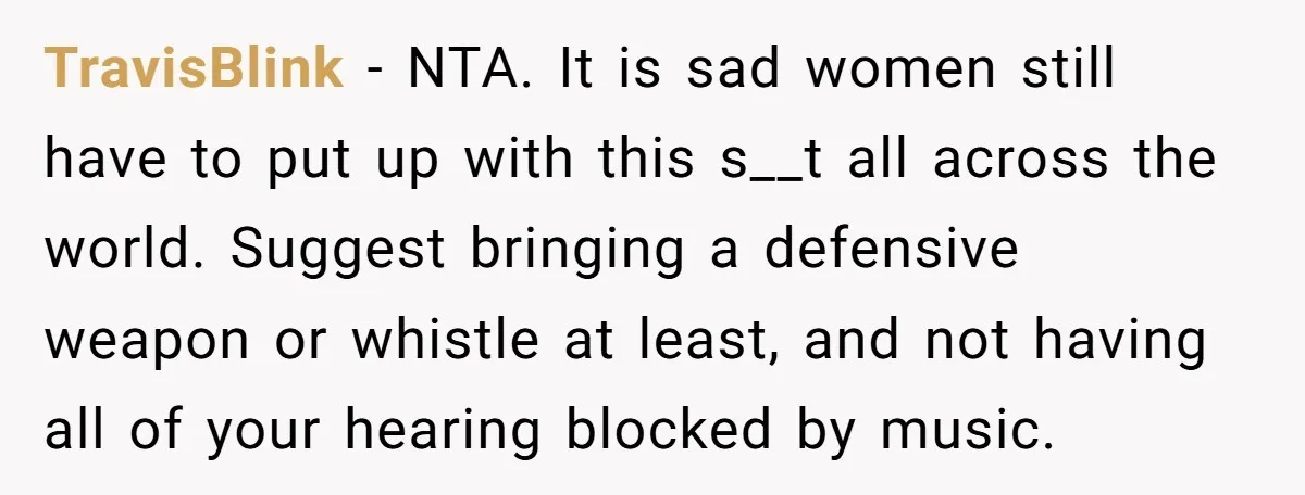 TravisBlink − NTA. It is sad women still have to put up with this s__t all across the world. Suggest bringing a defensive weapon or whistle at least, and not...