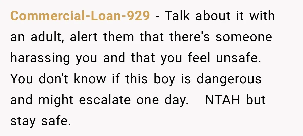 Commercial-Loan-929 − Talk about it with an adult, alert them that there's someone harassing you and that you feel unsafe. You don't know if this boy is dangerous and might...