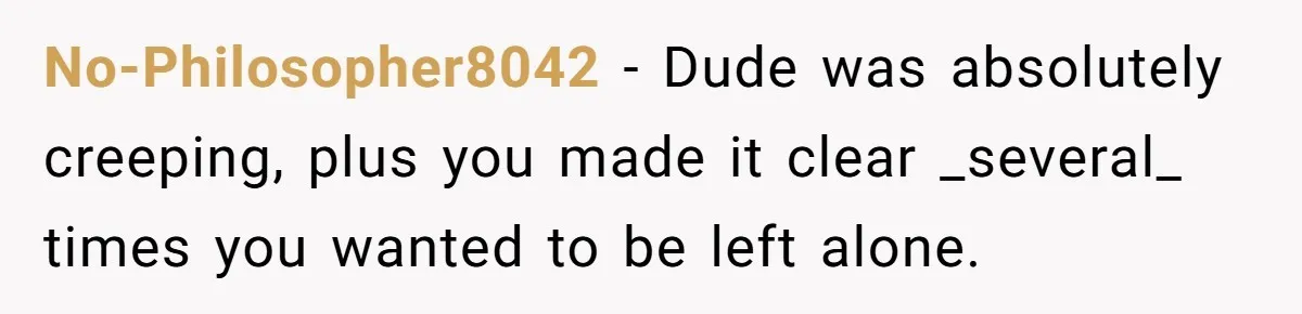 No-Philosopher8042 − Dude was absolutely creeping, plus you made it clear _several_ times you wanted to be left alone.