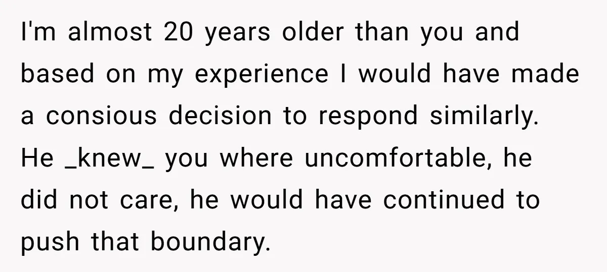 I'm almost 20 years older than you and based on my experience I would have made a consious decision to respond similarly. He _knew_ you where uncomfortable, he did not...