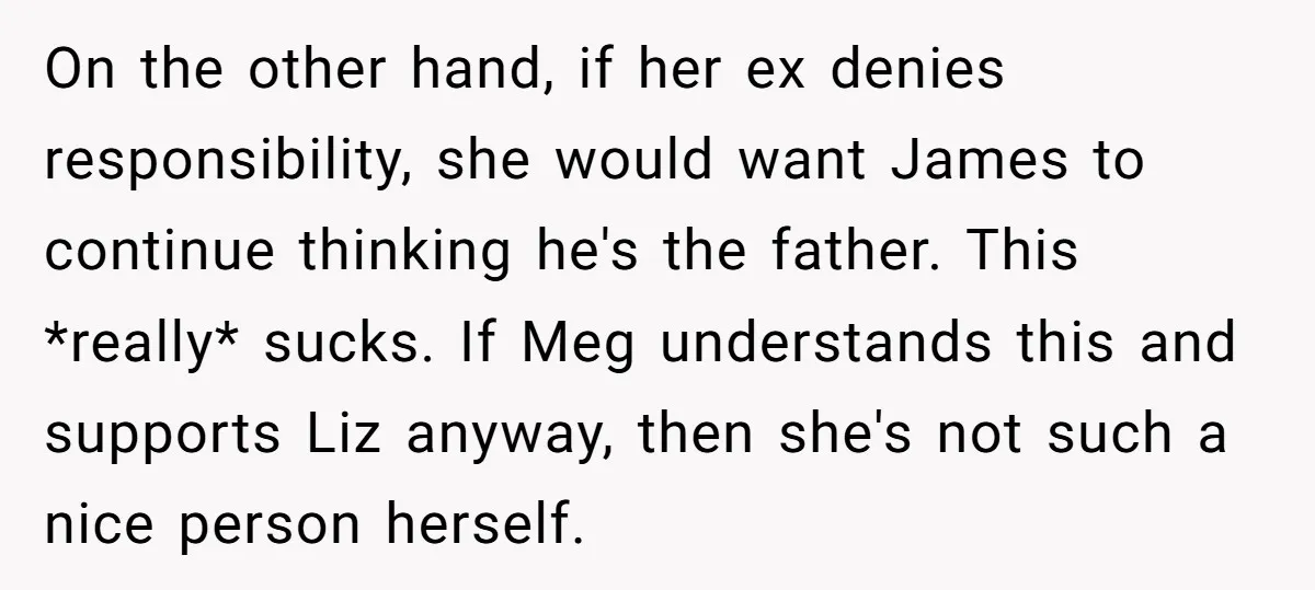 On the other hand, if her ex denies responsibility, she would want James to continue thinking he's the father. This *really* sucks. If Meg understands this and supports Liz anyway,...