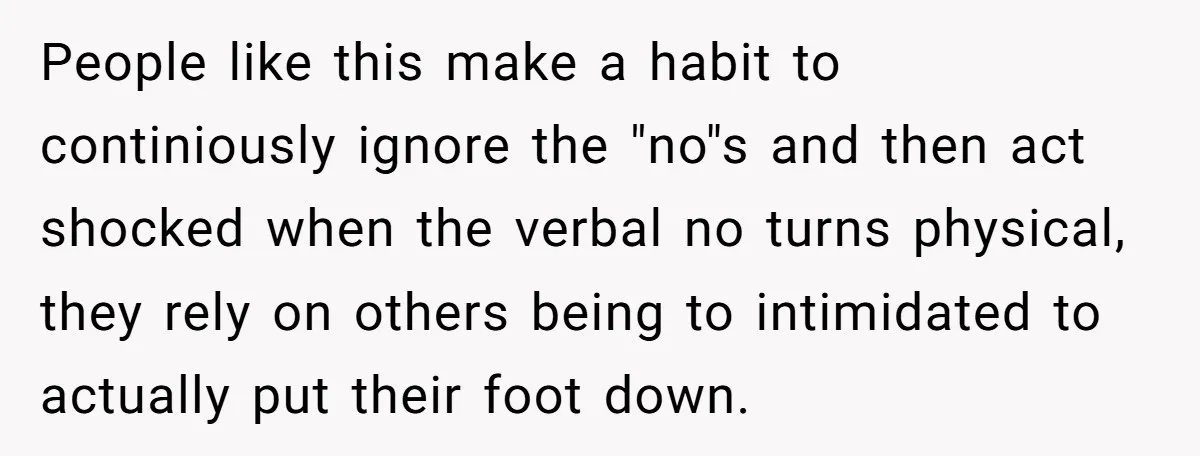 People like this make a habit to continiously ignore the "no"s and then act shocked when the verbal no turns physical, they rely on others being to intimidated to actually...