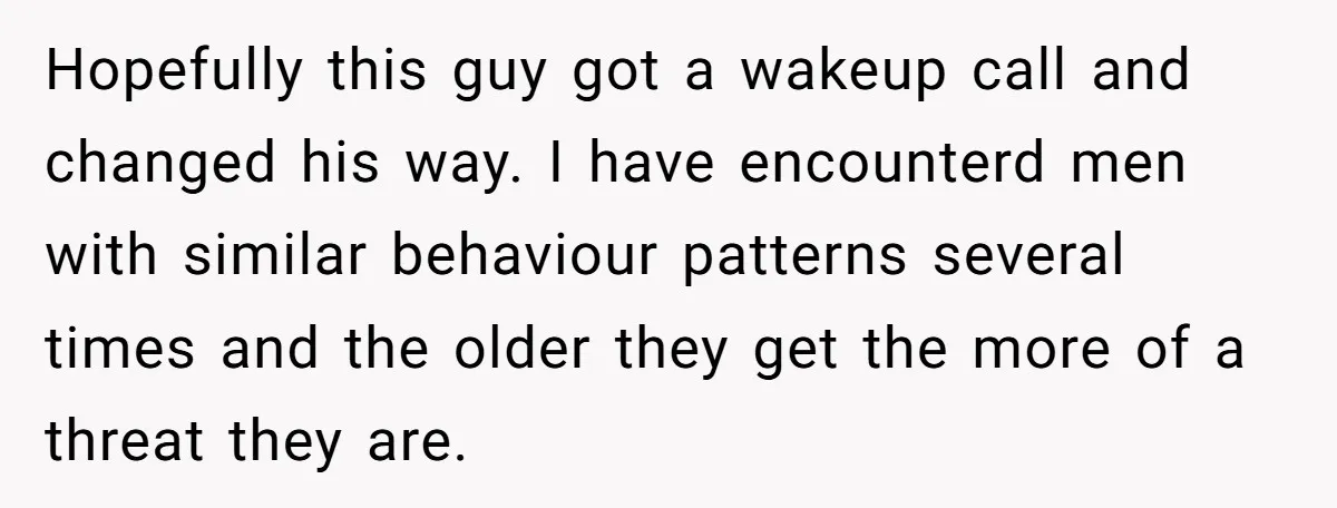 Hopefully this guy got a wakeup call and changed his way. I have encounterd men with similar behaviour patterns several times and the older they get the more of a...