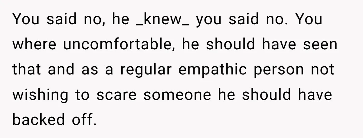 You said no, he _knew_ you said no. You where uncomfortable, he should have seen that and as a regular empathic person not wishing to scare someone he should have...