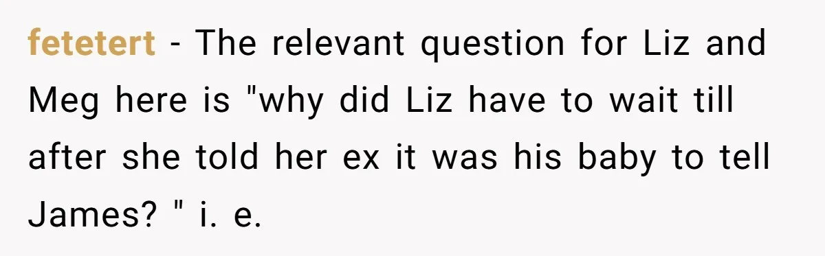 fetetert − The relevant question for Liz and Meg here is "why did Liz have to wait till after she told her ex it was his baby to tell James?...