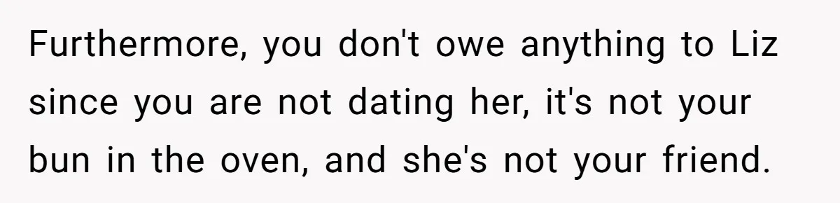 Furthermore, you don't owe anything to Liz since you are not dating her, it's not your bun in the oven, and she's not your friend.