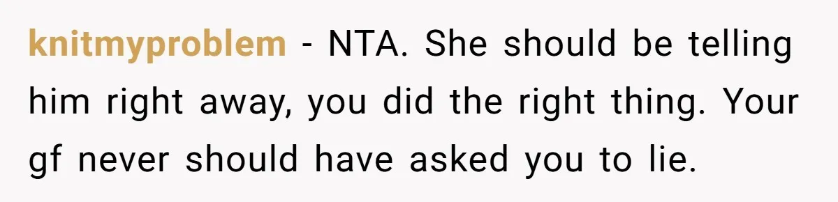 knitmyproblem − NTA. She should be telling him right away, you did the right thing. Your gf never should have asked you to lie.