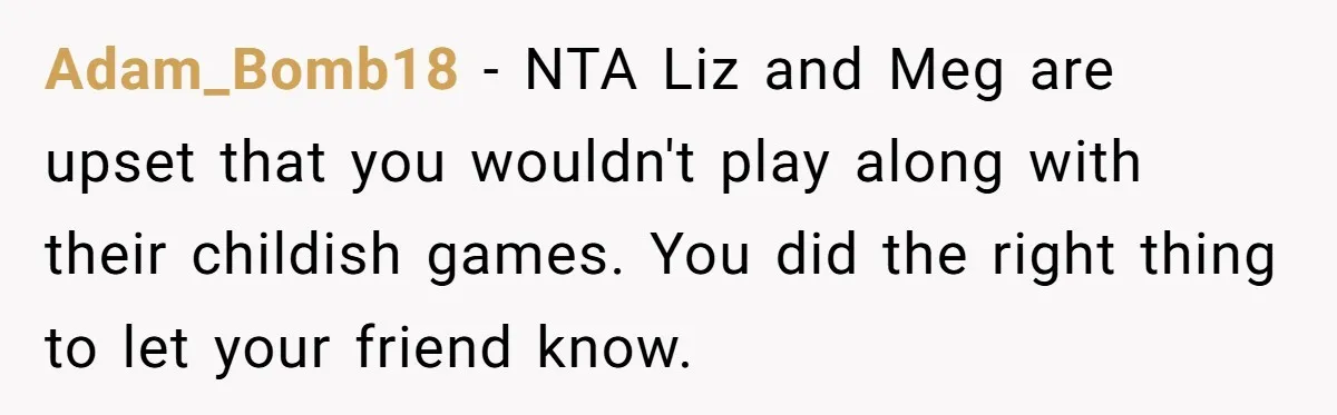 Adam_Bomb18 − NTA Liz and Meg are upset that you wouldn't play along with their childish games. You did the right thing to let your friend know.
