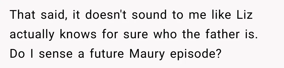 That said, it doesn't sound to me like Liz actually knows for sure who the father is. Do I sense a future Maury episode?