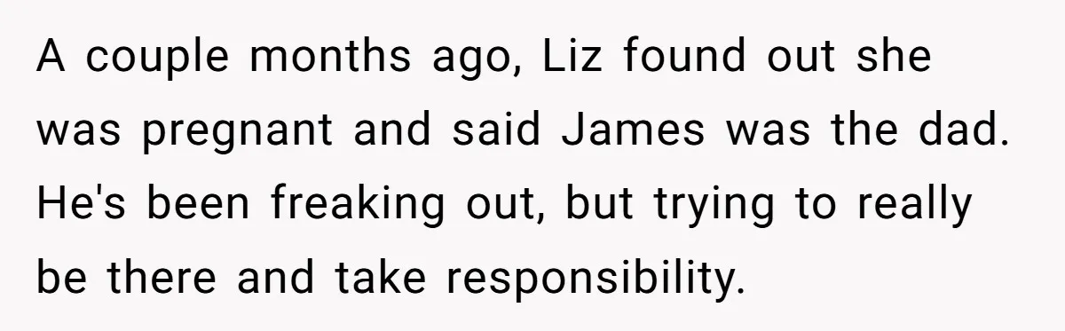 A couple months ago, Liz found out she was pregnant and said James was the dad. He's been freaking out, but trying to really be there and take responsibility.