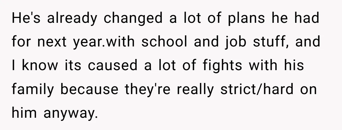 He's already changed a lot of plans he had for next year.with school and job stuff, and I know its caused a lot of fights with his family because they're...