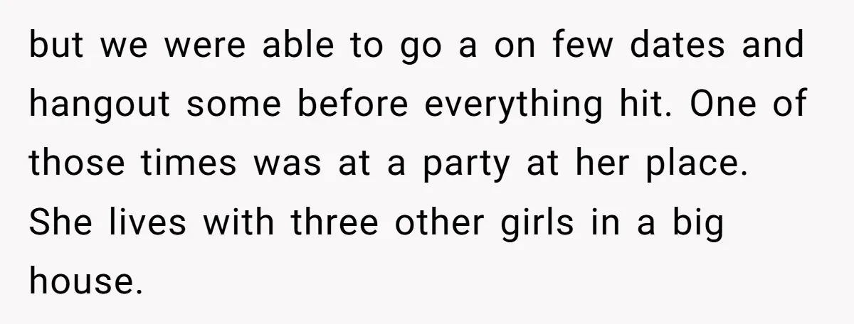 but we were able to go a on few dates and hangout some before everything hit. One of those times was at a party at her place. She lives with...