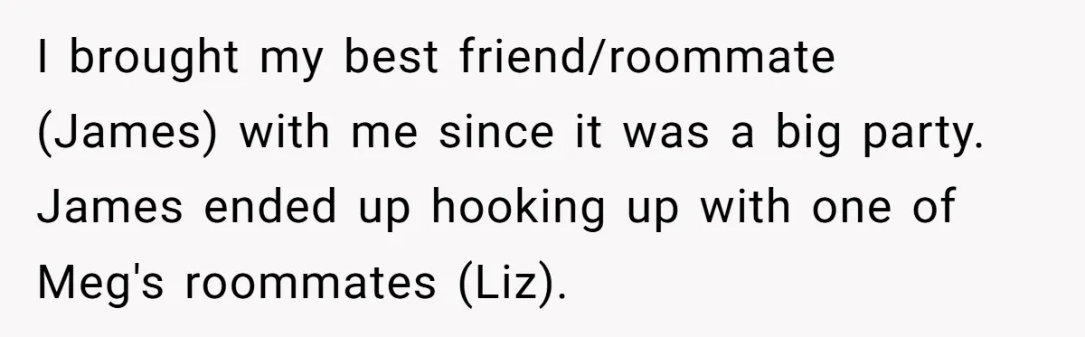 I brought my best friend/roommate (James) with me since it was a big party. James ended up hooking up with one of Meg's roommates (Liz).