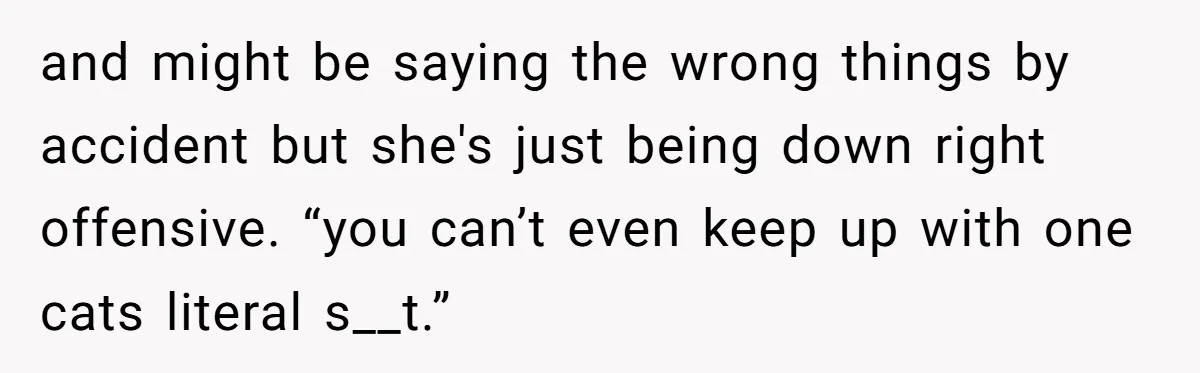 and might be saying the wrong things by accident but she's just being down right offensive. “you can’t even keep up with one cats literal s__t.”