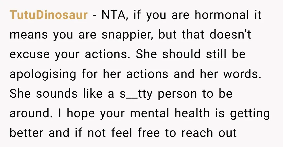 TutuDinosaur − NTA, if you are hormonal it means you are snappier, but that doesn’t excuse your actions. She should still be apologising for her actions and her words. She...