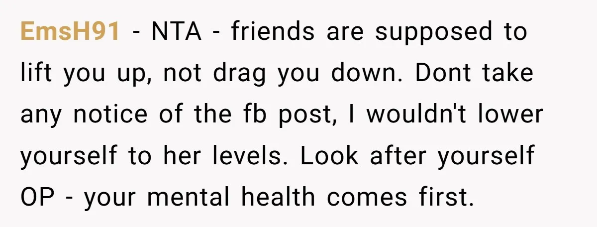 EmsH91 − NTA - friends are supposed to lift you up, not drag you down. Dont take any notice of the fb post, I wouldn't lower yourself to her levels....