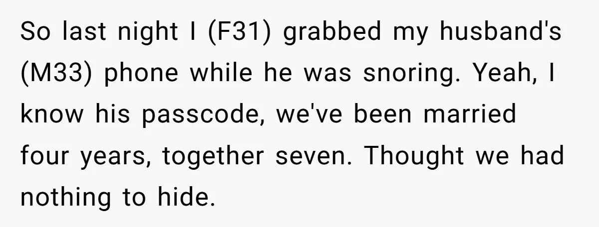 So last night I (F31) grabbed my husband's (M33) phone while he was snoring. Yeah, I know his passcode, we've been married four years, together seven. Thought we had nothing...