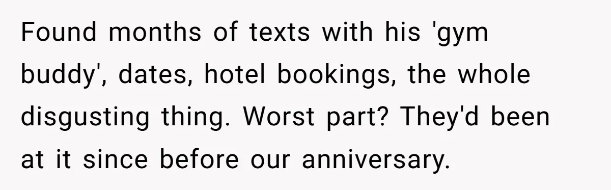 Found months of texts with his 'gym buddy', dates, hotel bookings, the whole disgusting thing. Worst part? They'd been at it since before our anniversary.