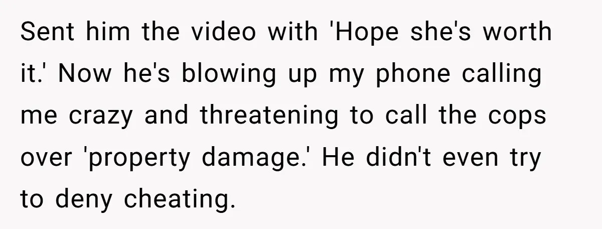 Sent him the video with 'Hope she's worth it.' Now he's blowing up my phone calling me crazy and threatening to call the cops over 'property damage.' He didn't even...