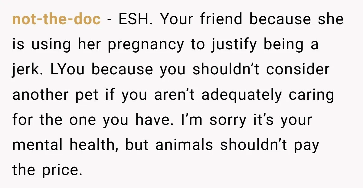 not-the-doc − ESH. Your friend because she is using her pregnancy to justify being a jerk. LYou because you shouldn’t consider another pet if you aren’t adequately caring for the...