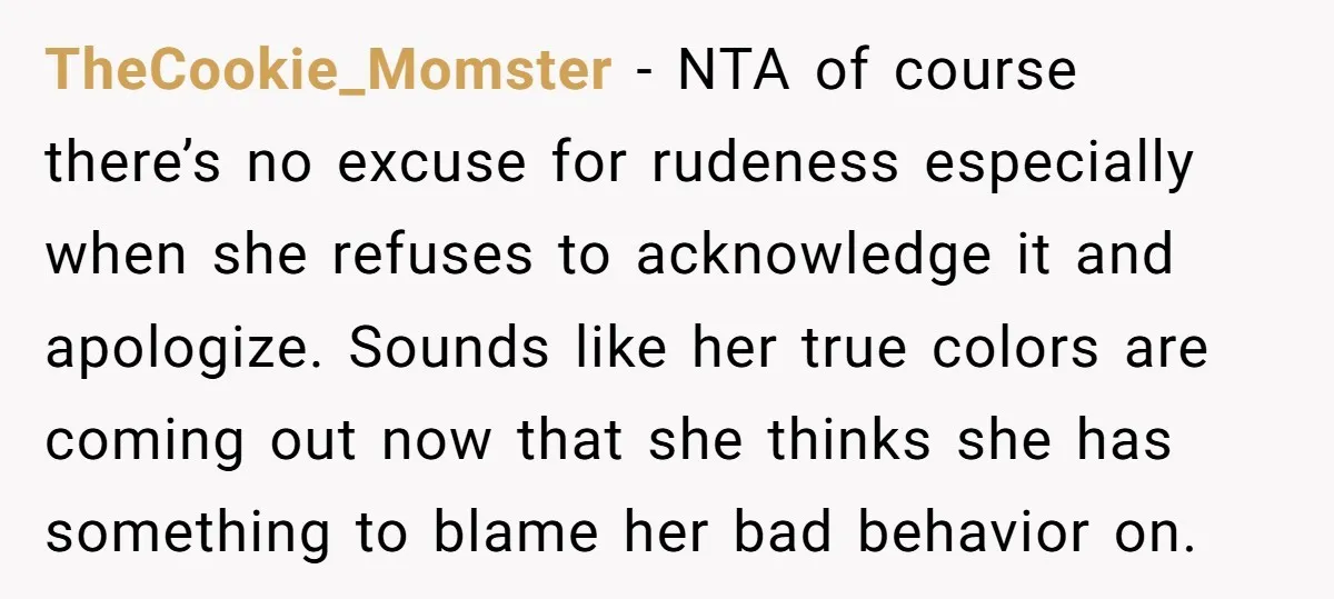 TheCookie_Momster − NTA of course there’s no excuse for rudeness especially when she refuses to acknowledge it and apologize. Sounds like her true colors are coming out now that she...