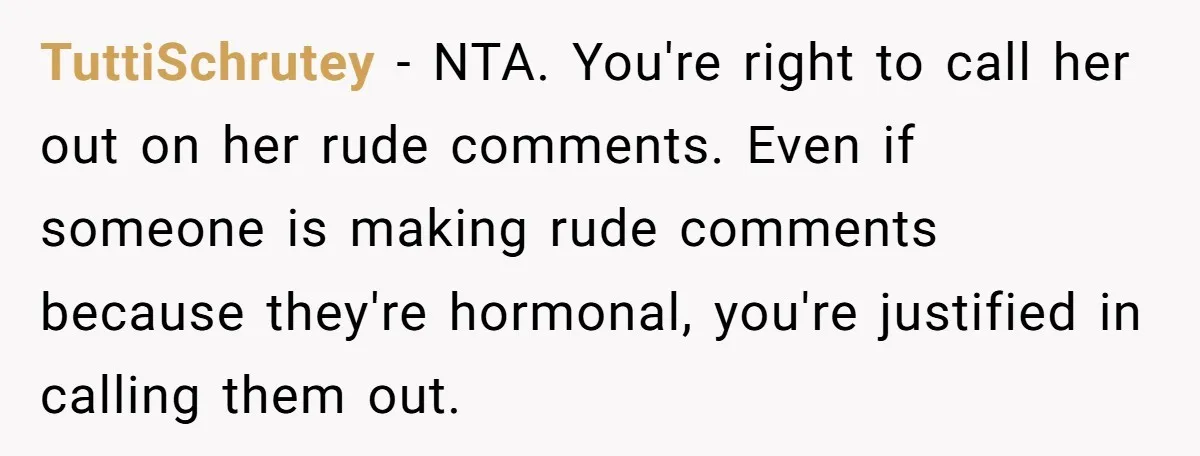TuttiSchrutey − NTA. You're right to call her out on her rude comments. Even if someone is making rude comments because they're hormonal, you're justified in calling them out.