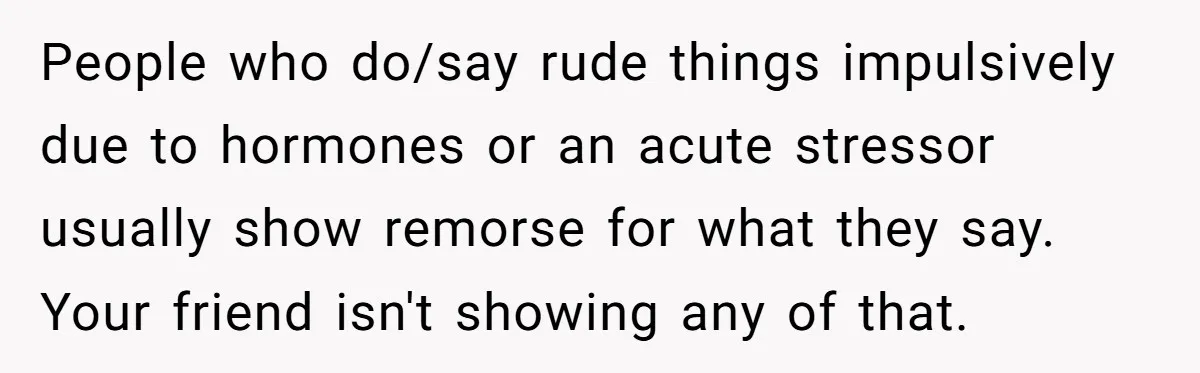 People who do/say rude things impulsively due to hormones or an acute stressor usually show remorse for what they say. Your friend isn't showing any of that.
