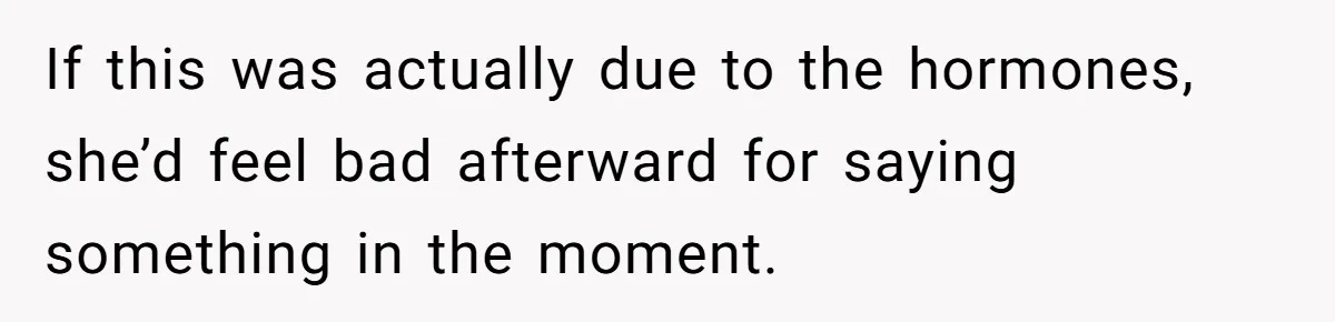 If this was actually due to the hormones, she’d feel bad afterward for saying something in the moment.