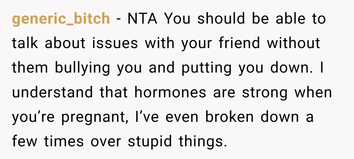 generic_bitch − NTA You should be able to talk about issues with your friend without them bullying you and putting you down. I understand that hormones are strong when you’re...