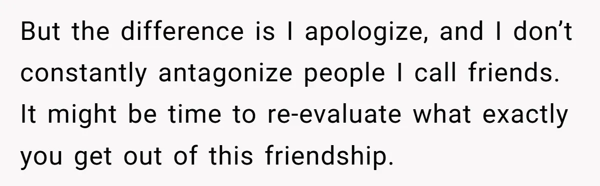 But the difference is I apologize, and I don’t constantly antagonize people I call friends. It might be time to re-evaluate what exactly you get out of this friendship.