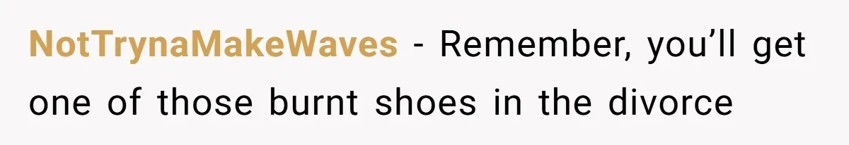 NotTrynaMakeWaves − Remember, you’ll get one of those burnt shoes in the divorce