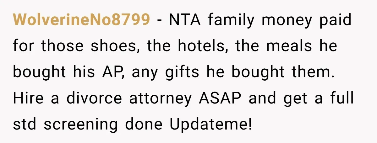 WolverineNo8799 − NTA family money paid for those shoes, the hotels, the meals he bought his AP, any gifts he bought them. Hire a divorce attorney ASAP and get a...