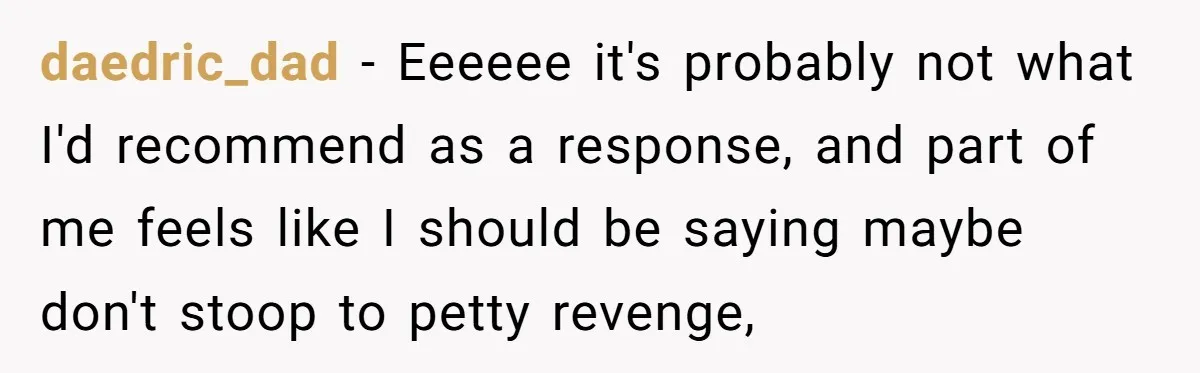 daedric_dad − Eeeeee it's probably not what I'd recommend as a response, and part of me feels like I should be saying maybe don't stoop to petty revenge,