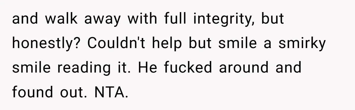 and walk away with full integrity, but honestly? Couldn't help but smile a smirky smile reading it. He fucked around and found out. NTA.