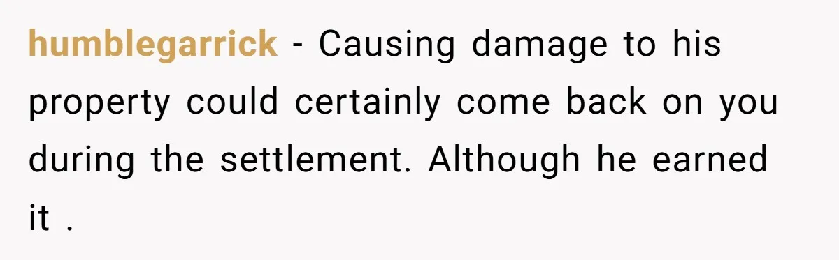 humblegarrick − Causing damage to his property could certainly come back on you during the settlement. Although he earned it .