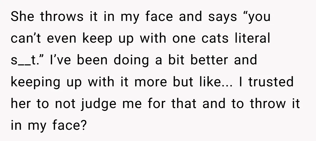 She throws it in my face and says “you can’t even keep up with one cats literal s__t.” I’ve been doing a bit better and keeping up with it more...
