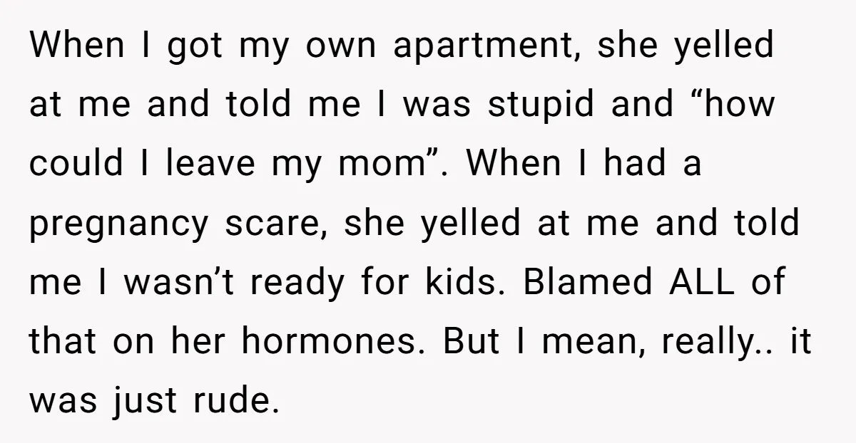 When I got my own apartment, she yelled at me and told me I was stupid and “how could I leave my mom”. When I had a pregnancy scare, she...