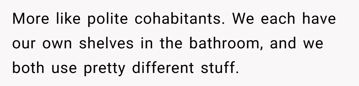 More like polite cohabitants. We each have our own shelves in the bathroom, and we both use pretty different stuff.
