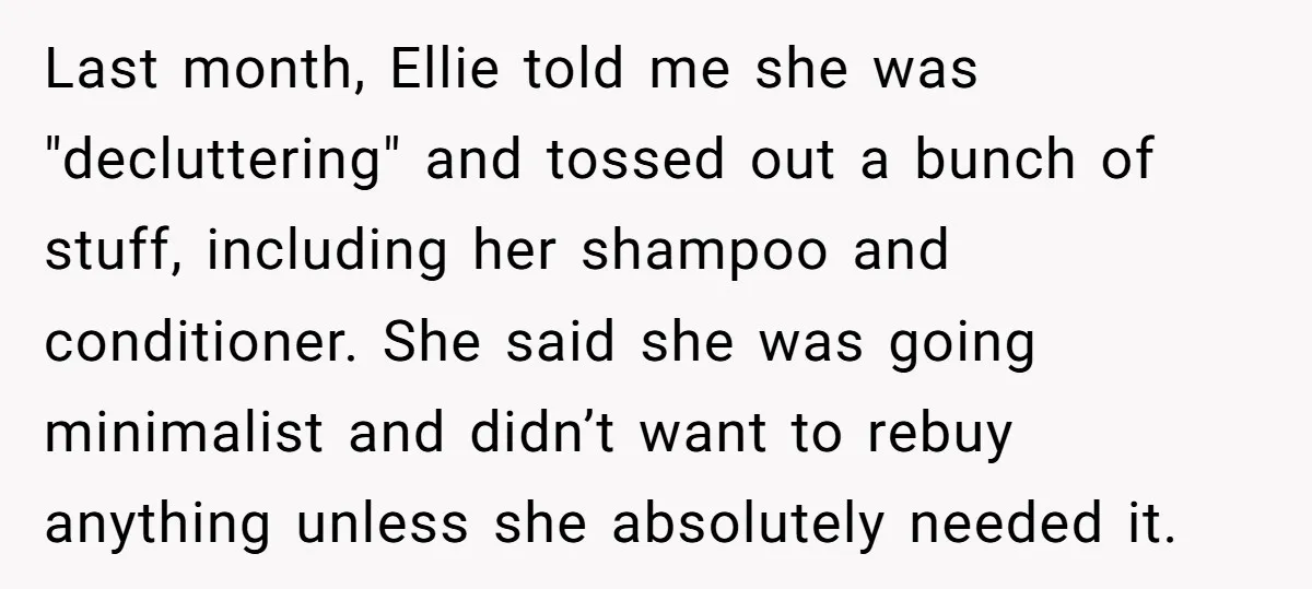 Last month, Ellie told me she was "decluttering" and tossed out a bunch of stuff, including her shampoo and conditioner. She said she was going minimalist and didn’t want to...