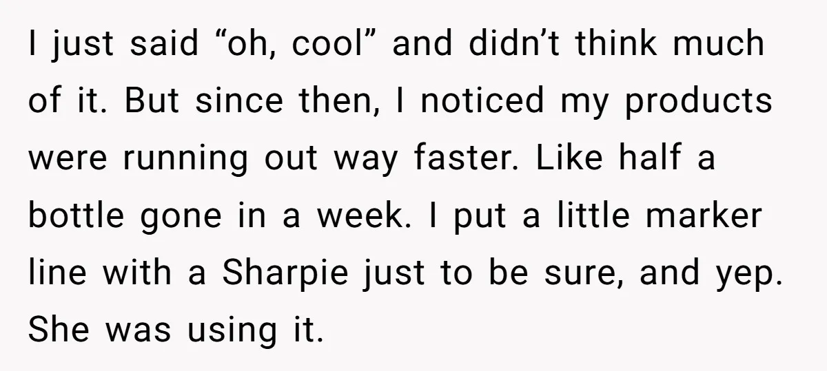 I just said “oh, cool” and didn’t think much of it. But since then, I noticed my products were running out way faster. Like half a bottle gone in a...