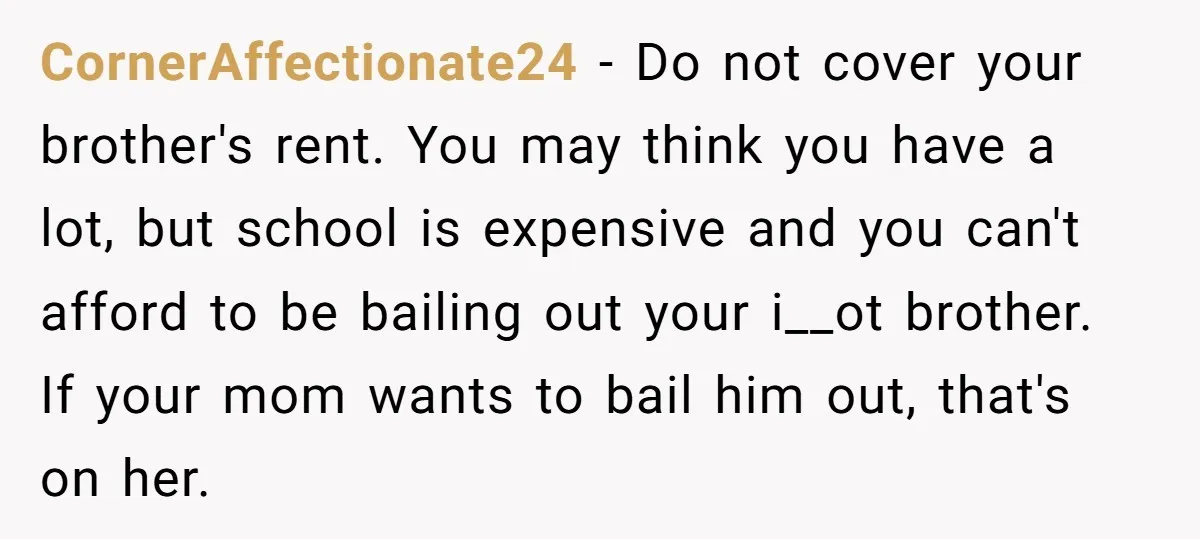 CornerAffectionate24 − Do not cover your brother's rent. You may think you have a lot, but school is expensive and you can't afford to be bailing out your i__ot brother....