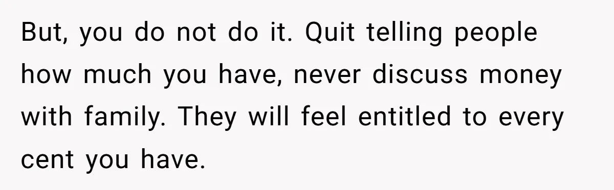 But, you do not do it. Quit telling people how much you have, never discuss money with family. They will feel entitled to every cent you have.